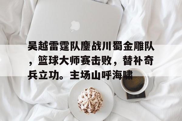 体育-吴越雷霆队鏖战川蜀金雕队，篮球大师赛击败，替补奇兵立功。主场山呼海啸的简单介绍