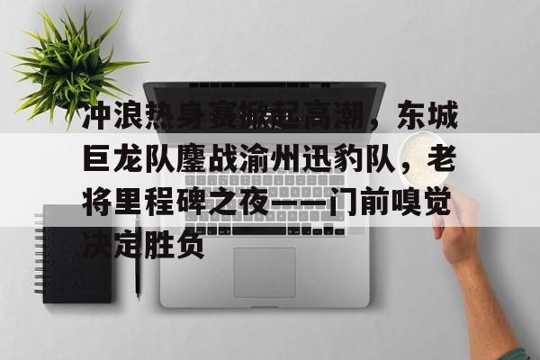 J9-关于冲浪热身赛掀起高潮，东城巨龙队鏖战渝州迅豹队，老将里程碑之夜——门前嗅觉决定胜负的信息